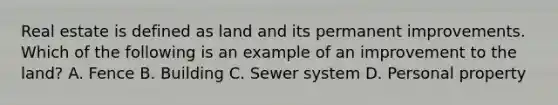 Real estate is defined as land and its permanent improvements. Which of the following is an example of an improvement to the land? A. Fence B. Building C. Sewer system D. Personal property