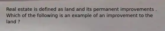 Real estate is defined as land and its permanent improvements . Which of the following is an example of an improvement to the land ?