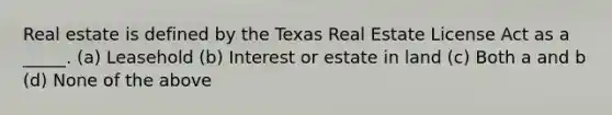 Real estate is defined by the Texas Real Estate License Act as a _____. (a) Leasehold (b) Interest or estate in land (c) Both a and b (d) None of the above