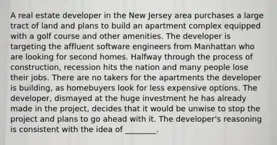 A real estate developer in the New Jersey area purchases a large tract of land and plans to build an apartment complex equipped with a golf course and other amenities. The developer is targeting the affluent software engineers from Manhattan who are looking for second homes. Halfway through the process of construction, recession hits the nation and many people lose their jobs. There are no takers for the apartments the developer is building, as homebuyers look for less expensive options. The developer, dismayed at the huge investment he has already made in the project, decides that it would be unwise to stop the project and plans to go ahead with it. The developer's reasoning is consistent with the idea of ________.