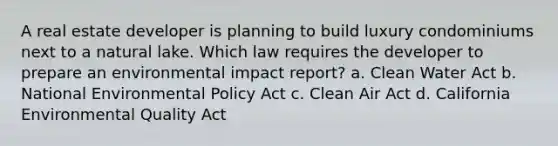 A real estate developer is planning to build luxury condominiums next to a natural lake. Which law requires the developer to prepare an environmental impact report? a. Clean Water Act b. National Environmental Policy Act c. Clean Air Act d. California Environmental Quality Act