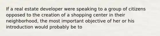 If a real estate developer were speaking to a group of citizens opposed to the creation of a shopping center in their neighborhood, the most important objective of her or his introduction would probably be to