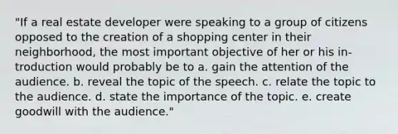 "If a real estate developer were speaking to a group of citizens opposed to the creation of a shopping center in their neighborhood, the most important objective of her or his in-troduction would probably be to a. gain the attention of the audience. b. reveal the topic of the speech. c. relate the topic to the audience. d. state the importance of the topic. e. create goodwill with the audience."