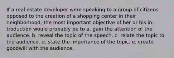 If a real estate developer were speaking to a group of citizens opposed to the creation of a shopping center in their neighborhood, the most important objective of her or his in-troduction would probably be to a. gain the attention of the audience. b. reveal the topic of the speech. c. relate the topic to the audience. d. state the importance of the topic. e. create goodwill with the audience.