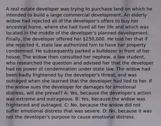 A real estate developer was trying to purchase land on which he intended to build a large commercial development. An elderly widow had rejected all of the developer's offers to buy her ancestral home, where she had lived all her life and which was located in the middle of the developer's planned development. Finally, the developer offered her 250,000. He told her that if she rejected it, state law authorized him to have her property condemned. He subsequently parked a bulldozer in front of her house. The widow then consulted her nephew, a law student, who researched the question and advised her that the developer had no power of condemnation under state law. The widow had been badly frightened by the developer's threat, and was outraged when she learned that the developer had lied to her. If the widow sues the developer for damages for emotional distress, will she prevail? A: Yes, because the developer's action was extreme and outrageous. B: Yes, because the widow was frightened and outraged. C: No, because the widow did not suffer emotional distress that was severe. D: No, because it was not the developer's purpose to cause emotional distress.