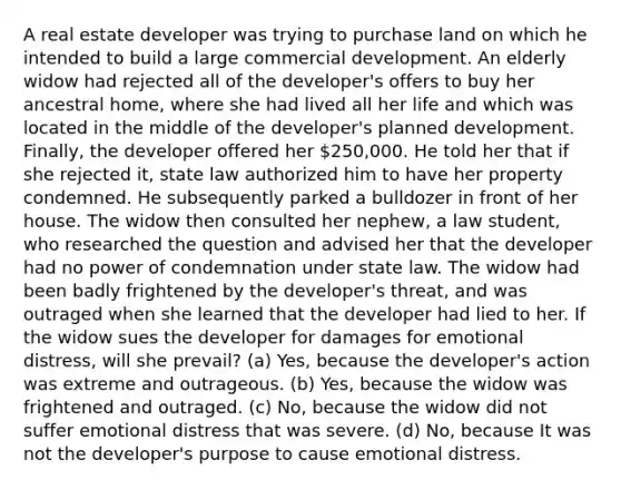 A real estate developer was trying to purchase land on which he intended to build a large commercial development. An elderly widow had rejected all of the developer's offers to buy her ancestral home, where she had lived all her life and which was located in the middle of the developer's planned development. Finally, the developer offered her 250,000. He told her that if she rejected it, state law authorized him to have her property condemned. He subsequently parked a bulldozer in front of her house. The widow then consulted her nephew, a law student, who researched the question and advised her that the developer had no power of condemnation under state law. The widow had been badly frightened by the developer's threat, and was outraged when she learned that the developer had lied to her. If the widow sues the developer for damages for emotional distress, will she prevail? (a) Yes, because the developer's action was extreme and outrageous. (b) Yes, because the widow was frightened and outraged. (c) No, because the widow did not suffer emotional distress that was severe. (d) No, because It was not the developer's purpose to cause emotional distress.