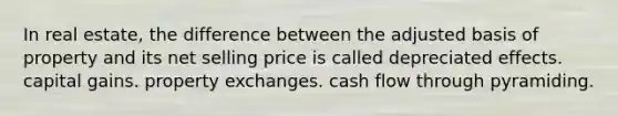 In real estate, the difference between the adjusted basis of property and its net selling price is called depreciated effects. capital gains. property exchanges. cash flow through pyramiding.