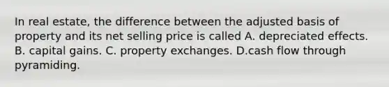 In real estate, the difference between the adjusted basis of property and its net selling price is called A. depreciated effects. B. capital gains. C. property exchanges. D.cash flow through pyramiding.