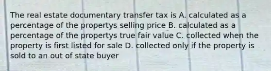 The real estate documentary transfer tax is A. calculated as a percentage of the propertys selling price B. calculated as a percentage of the propertys true fair value C. collected when the property is first listed for sale D. collected only if the property is sold to an out of state buyer