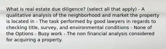 What is real estate due diligence? (select all that apply) - A qualitative analysis of the neighborhood and market the property is located in - The task performed by good lawyers in regards to checking title, survey, and environmental conditions - None of the Options - Busy work - The non financial analysis considered for acquiring a property.