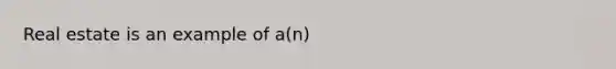 Real estate is an example of a(n)