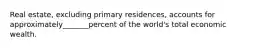 Real estate, excluding primary residences, accounts for approximately_______percent of the world's total economic wealth.