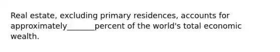 Real estate, excluding primary residences, accounts for approximately_______percent of the world's total economic wealth.