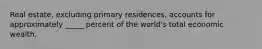 Real estate, excluding primary residences, accounts for approximately _____ percent of the world's total economic wealth.