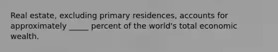 Real estate, excluding primary residences, accounts for approximately _____ percent of the world's total economic wealth.