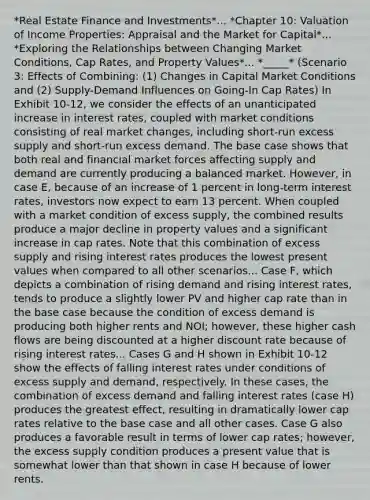 *Real Estate Finance and Investments*... *Chapter 10: Valuation of Income Properties: Appraisal and the Market for Capital*... *Exploring the Relationships between Changing Market Conditions, Cap Rates, and Property Values*... *_____* (Scenario 3: Effects of Combining: (1) Changes in Capital Market Conditions and (2) Supply-Demand Influences on Going-In Cap Rates) In Exhibit 10-12, we consider the effects of an unanticipated increase in interest rates, coupled with market conditions consisting of real market changes, including short-run excess supply and short-run excess demand. The base case shows that both real and financial market forces affecting supply and demand are currently producing a balanced market. However, in case E, because of an increase of 1 percent in long-term interest rates, investors now expect to earn 13 percent. When coupled with a market condition of excess supply, the combined results produce a major decline in property values and a significant increase in cap rates. Note that this combination of excess supply and rising interest rates produces the lowest present values when compared to all other scenarios... Case F, which depicts a combination of rising demand and rising interest rates, tends to produce a slightly lower PV and higher cap rate than in the base case because the condition of excess demand is producing both higher rents and NOI; however, these higher cash flows are being discounted at a higher discount rate because of rising interest rates... Cases G and H shown in Exhibit 10-12 show the effects of falling interest rates under conditions of excess supply and demand, respectively. In these cases, the combination of excess demand and falling interest rates (case H) produces the greatest effect, resulting in dramatically lower cap rates relative to the base case and all other cases. Case G also produces a favorable result in terms of lower cap rates; however, the excess supply condition produces a present value that is somewhat lower than that shown in case H because of lower rents.