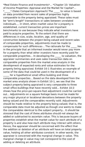 *Real Estate Finance and Investments*... *Chapter 10: Valuation of Income Properties: Appraisal and the Market for Capital*... *_____* (Sales Comparison Approach) The _____ to value is based on data provided from recent sales of properties highly comparable to the property being appraised. These sales must be "arm's-length" transactions or sales between unrelated individuals.... In short, when market value for a property is established, current transaction prices are important benchmarks to use because they indicate what investors have paid to acquire properties. To the extent that there are differences in size, scale, location, age, and quality of construction between the project being valued and recent sales of comparable properties, adjustments must be made to compensate for such differences... The rationale for the _____ lies in the principle that an informed investor would never pay more for a property than what other investors have recently paid for comparable properties... In developing the _____ to valuation, the appraiser summarizes and uses sales transaction data on comparable properties from the market area analysis in the development of expected rents and value estimates for the property being appraised. Exhibit 10-1 illustrates an example of some of the data that could be used in the development of a _____ for a hypothetical small office building and three comparable properties... Based on the data developed from the market area analysis shown in Exhibit 10-1, we see that the subject property being appraised is very comparable to three small office buildings that have recently sold... Exhibit 10-2 shows how the price-per-square-foot adjustment could be carried out... Adjustments on a square footage basis must be made for any major physical or locational deviations between the property being valued and the comparables recently sold. Adjustments should be made relative to the property being valued; that is, the comparable data must be adjusted as though one wants to make the comparables identical to the subject property... It should be stressed that the cost of these attributes should not always be added or subtracted to ascertain value. This is because buyers of properties establish what the market value for each attribute of a property is and also how each attribute may interact with others. Hence, the appraiser should be concerned with the effect that the addition or deletion of an attribute will have on total property value, holding all other attributes constant. In other words, the appraiser is concerned with the marginal change in value. This marginal change in value may not correspond to the cost of adding or deleting an attribute.