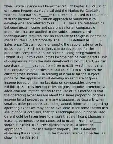 *Real Estate Finance and Investments*... *Chapter 10: Valuation of Income Properties: Appraisal and the Market for Capital*... *Income Approach*... *_____s* One technique used in conjunction with the income capitalization approach to valuation is to develop what are referred to as _____s. These are relationships between gross income and sale prices for all comparable properties that are applied to the subject property. This technique also requires that an estimate of the gross income be made for the subject property. The _____ is defined as _____ = Sales price / Gross income or simply, the ratio of sale price to gross income. Such multipliers can be developed for the properties comparable to the office building being valued in Exhibit 10-1. In this case, gross income can be considered a unit of comparison. From the data developed in Exhibit 10-3, we can see that the _____s range from 5.99 to 6.15, which means that the comparable properties are sold for 5.99 to 6.15 times the current gross income... In arriving at a value for the subject property, the appraiser must develop an estimate of gross income based on the market data on comparables shown in Exhibit 10-3... This method relies on gross income. Therefore, an additional assumption critical to the use of this method is that the operating expenses are about the same proportion of gross income for all properties. In many situations, particularly when smaller, older properties are being valued, information regarding operating expenses may not be available. If for some reason this assumption is not valid, then this technique should not be used. Care should be taken here to ensure that significant changes in lease agreements are not expected to occur... From the _____s shown in Exhibit 10-3, the appraiser also must select an appropriate _____ for the subject property. This is done by observing the range in _____s for the comparable properties, as shown in Exhibit 10-3.