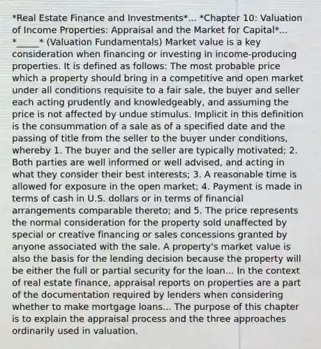 *Real Estate Finance and Investments*... *Chapter 10: Valuation of Income Properties: Appraisal and the Market for Capital*... *_____* (Valuation Fundamentals) Market value is a key consideration when financing or investing in income-producing properties. It is defined as follows: The most probable price which a property should bring in a competitive and open market under all conditions requisite to a fair sale, the buyer and seller each acting prudently and knowledgeably, and assuming the price is not affected by undue stimulus. Implicit in this definition is the consummation of a sale as of a specified date and the passing of title from the seller to the buyer under conditions, whereby 1. The buyer and the seller are typically motivated; 2. Both parties are well informed or well advised, and acting in what they consider their best interests; 3. A reasonable time is allowed for exposure in the open market; 4. Payment is made in terms of cash in U.S. dollars or in terms of financial arrangements comparable thereto; and 5. The price represents the normal consideration for the property sold unaffected by special or creative financing or sales concessions granted by anyone associated with the sale. A property's market value is also the basis for the lending decision because the property will be either the full or partial security for the loan... In the context of real estate finance, appraisal reports on properties are a part of the documentation required by lenders when considering whether to make mortgage loans... The purpose of this chapter is to explain the appraisal process and the three approaches ordinarily used in valuation.