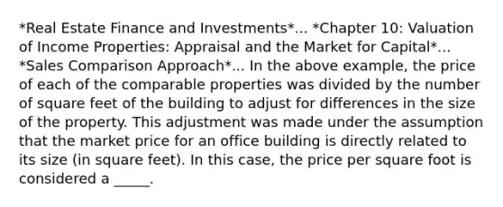 *Real Estate Finance and Investments*... *Chapter 10: Valuation of Income Properties: Appraisal and the Market for Capital*... *Sales Comparison Approach*... In the above example, the price of each of the comparable properties was divided by the number of square feet of the building to adjust for differences in the size of the property. This adjustment was made under the assumption that the market price for an office building is directly related to its size (in square feet). In this case, the price per square foot is considered a _____.