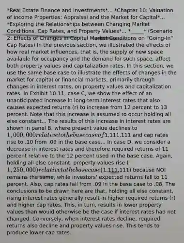 *Real Estate Finance and Investments*... *Chapter 10: Valuation of Income Properties: Appraisal and the Market for Capital*... *Exploring the Relationships between Changing Market Conditions, Cap Rates, and Property Values*... *_____* (Scenario 2: Effects of Changes in Capital Market Conditions on "Going-In" Cap Rates) In the previous section, we illustrated the effects of how real market influences, that is, the supply of new space available for occupancy and the demand for such space, affect both property values and capitalization rates. In this section, we use the same base case to illustrate the effects of changes in the market for capital or financial markets, primarily through changes in interest rates, on property values and capitalization rates. In Exhibit 10-11, case C, we show the effect of an unanticipated increase in long-term interest rates that also causes expected returns (r) to increase from 12 percent to 13 percent. Note that this increase is assumed to occur holding all else constant... The results of this increase in interest rates are shown in panel B, where present value declines to 1,000,000 relative to the base case of1,111,111 and cap rates rise to .10 from .09 in the base case... In case D, we consider a decrease in interest rates and therefore required returns of 11 percent relative to the 12 percent used in the base case. Again, holding all else constant, property values rise (1,250,000) relative to the base case (1,111,111) because NOI remains the same, while investors' expected returns fall to 11 percent. Also, cap rates fall from .09 in the base case to .08. The conclusions to be drawn here are that, holding all else constant, rising interest rates generally result in higher required returns (r) and higher cap rates. This, in turn, results in lower property values than would otherwise be the case if interest rates had not changed. Conversely, when interest rates decline, required returns also decline and property values rise. This tends to produce lower cap rates.