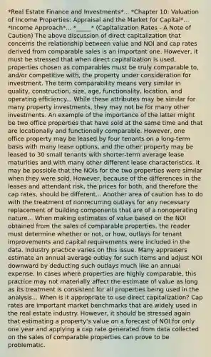 *Real Estate Finance and Investments*... *Chapter 10: Valuation of Income Properties: Appraisal and the Market for Capital*... *Income Approach*... *_____* (Capitalization Rates - A Note of Caution) The above discussion of direct capitalization that concerns the relationship between value and NOI and cap rates derived from comparable sales is an important one. However, it must be stressed that when direct capitalization is used, properties chosen as comparables must be truly comparable to, and/or competitive with, the property under consideration for investment. The term comparability means very similar in quality, construction, size, age, functionality, location, and operating efficiency... While these attributes may be similar for many property investments, they may not be for many other investments. An example of the importance of the latter might be two office properties that have sold at the same time and that are locationally and functionally comparable. However, one office property may be leased by four tenants on a long-term basis with many lease options, and the other property may be leased to 30 small tenants with shorter-term average lease maturities and with many other different lease characteristics. It may be possible that the NOIs for the two properties were similar when they were sold. However, because of the differences in the leases and attendant risk, the prices for both, and therefore the cap rates, should be different... Another area of caution has to do with the treatment of nonrecurring outlays for any necessary replacement of building components that are of a nonoperating nature... When making estimates of value based on the NOI obtained from the sales of comparable properties, the reader must determine whether or not, or how, outlays for tenant improvements and capital requirements were included in the data. Industry practice varies on this issue. Many appraisers estimate an annual average outlay for such items and adjust NOI downward by deducting such outlays much like an annual expense. In cases where properties are highly comparable, this practice may not materially affect the estimate of value as long as its treatment is consistent for all properties being used in the analysis... When is it appropriate to use direct capitalization? Cap rates are important market benchmarks that are widely used in the real estate industry. However, it should be stressed again that estimating a property's value on a forecast of NOI for only one year and applying a cap rate generated from data collected on the sales of comparable properties can prove to be problematic.