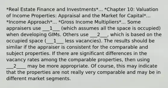 *Real Estate Finance and Investments*... *Chapter 10: Valuation of Income Properties: Appraisal and the Market for Capital*... *Income Approach*... *Gross Income Multipliers*... Some appraisers use ___1___ (which assumes all the space is occupied) when developing GIMs. Others use ___2___, which is based on the occupied space (___1___ less vacancies). The results should be similar if the appraiser is consistent for the comparable and subject properties. If there are significant differences in the vacancy rates among the comparable properties, then using ___2____ may be more appropriate. Of course, this may indicate that the properties are not really very comparable and may be in different market segments.