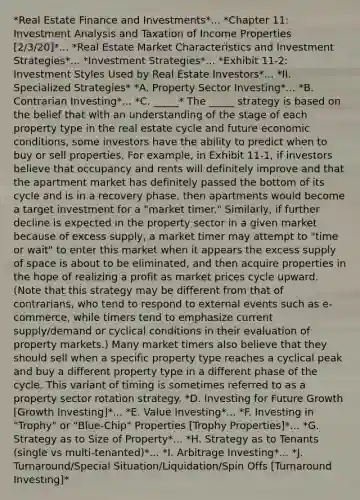 *Real Estate Finance and Investments*... *Chapter 11: Investment Analysis and Taxation of Income Properties [2/3/20]*... *Real Estate Market Characteristics and Investment Strategies*... *Investment Strategies*... *Exhibit 11-2: Investment Styles Used by Real Estate Investors*... *II. Specialized Strategies* *A. Property Sector Investing*... *B. Contrarian Investing*... *C. _____* The _____ strategy is based on the belief that with an understanding of the stage of each property type in the real estate cycle and future economic conditions, some investors have the ability to predict when to buy or sell properties. For example, in Exhibit 11-1, if investors believe that occupancy and rents will definitely improve and that the apartment market has definitely passed the bottom of its cycle and is in a recovery phase, then apartments would become a target investment for a "market timer." Similarly, if further decline is expected in the property sector in a given market because of excess supply, a market timer may attempt to "time or wait" to enter this market when it appears the excess supply of space is about to be eliminated, and then acquire properties in the hope of realizing a profit as market prices cycle upward. (Note that this strategy may be different from that of contrarians, who tend to respond to external events such as e-commerce, while timers tend to emphasize current supply/demand or cyclical conditions in their evaluation of property markets.) Many market timers also believe that they should sell when a specific property type reaches a cyclical peak and buy a different property type in a different phase of the cycle. This variant of timing is sometimes referred to as a property sector rotation strategy. *D. Investing for Future Growth [Growth Investing]*... *E. Value Investing*... *F. Investing in "Trophy" or "Blue-Chip" Properties [Trophy Properties]*... *G. Strategy as to Size of Property*... *H. Strategy as to Tenants (single vs multi-tenanted)*... *I. Arbitrage Investing*... *J. Turnaround/Special Situation/Liquidation/Spin Offs [Turnaround Investing]*