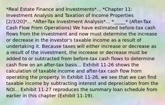 *Real Estate Finance and Investments*... *Chapter 11: Investment Analysis and Taxation of Income Properties [2/3/20]*... *After-Tax Investment Analysis*... *_____* (After-Tax Cash Flow From Operations) We have estimated before-tax cash flows from the investment and now must determine the increase or decrease in the investor's taxable income as a result of undertaking it. Because taxes will either increase or decrease as a result of the investment, the increase or decrease must be added to or subtracted from before-tax cash flows to determine cash flow on an after-tax basis... Exhibit 11-26 shows the calculation of taxable income and after-tax cash flow from operating the property. In Exhibit 11-26, we see that we can find taxable income by subtracting interest and depreciation from the NOI... Exhibit 11-27 reproduces the summary loan schedule from earlier in this chapter (Exhibit 11-19).