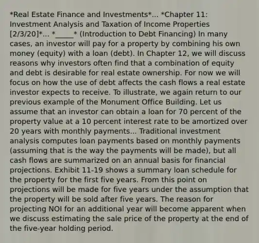 *Real Estate Finance and Investments*... *Chapter 11: Investment Analysis and Taxation of Income Properties [2/3/20]*... *_____* (Introduction to Debt Financing) In many cases, an investor will pay for a property by combining his own money (equity) with a loan (debt). In Chapter 12, we will discuss reasons why investors often find that a combination of equity and debt is desirable for real estate ownership. For now we will focus on how the use of debt affects the cash flows a real estate investor expects to receive. To illustrate, we again return to our previous example of the Monument Office Building. Let us assume that an investor can obtain a loan for 70 percent of the property value at a 10 percent interest rate to be amortized over 20 years with monthly payments... Traditional investment analysis computes loan payments based on monthly payments (assuming that is the way the payments will be made), but all cash flows are summarized on an annual basis for financial projections. Exhibit 11-19 shows a summary loan schedule for the property for the first five years. From this point on projections will be made for five years under the assumption that the property will be sold after five years. The reason for projecting NOI for an additional year will become apparent when we discuss estimating the sale price of the property at the end of the five-year holding period.