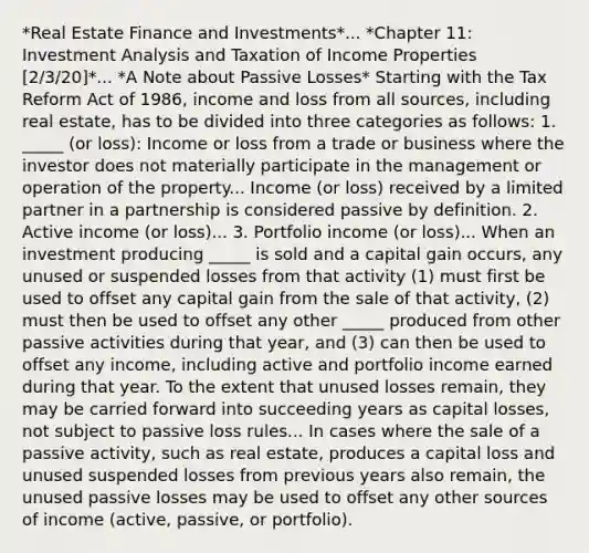 *Real Estate Finance and Investments*... *Chapter 11: Investment Analysis and Taxation of Income Properties [2/3/20]*... *A Note about Passive Losses* Starting with the Tax Reform Act of 1986, income and loss from all sources, including real estate, has to be divided into three categories as follows: 1. _____ (or loss): Income or loss from a trade or business where the investor does not materially participate in the management or operation of the property... Income (or loss) received by a limited partner in a partnership is considered passive by definition. 2. Active income (or loss)... 3. Portfolio income (or loss)... When an investment producing _____ is sold and a capital gain occurs, any unused or suspended losses from that activity (1) must first be used to offset any capital gain from the sale of that activity, (2) must then be used to offset any other _____ produced from other passive activities during that year, and (3) can then be used to offset any income, including active and portfolio income earned during that year. To the extent that unused losses remain, they may be carried forward into succeeding years as capital losses, not subject to passive loss rules... In cases where the sale of a passive activity, such as real estate, produces a capital loss and unused suspended losses from previous years also remain, the unused passive losses may be used to offset any other sources of income (active, passive, or portfolio).