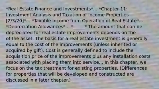 *Real Estate Finance and Investments*... *Chapter 11: Investment Analysis and Taxation of Income Properties [2/3/20]*... *Taxable Income from Operation of Real Estate*... *Depreciation Allowances*... *_____* The amount that can be depreciated for real estate improvements depends on the _____ of the asset. The basis for a real estate investment is generally equal to the cost of the improvements (unless inherited or acquired by gift). Cost is generally defined to include the acquisition price of the improvements plus any installation costs associated with placing them into service... In this chapter, we focus on the tax treatment for existing properties. (Differences for properties that will be developed and constructed are discussed in a later chapter.)