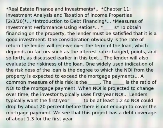 *Real Estate Finance and Investments*... *Chapter 11: Investment Analysis and Taxation of Income Properties [2/3/20]*... *Introduction to Debt Financing*... *Measures of Investment Performance Using Ratios*... *_____s* To obtain financing on the property, the lender must be satisfied that it is a good investment. One consideration obviously is the rate of return the lender will receive over the term of the loan, which depends on factors such as the interest rate charged, points, and so forth, as discussed earlier in this text... The lender will also evaluate the riskiness of the loan. One widely used indication of the riskiness of the loan is the degree to which the NOI from the property is expected to exceed the mortgage payments... A common measure of this risk is the _____. The _____ is the ratio of NOI to the mortgage payment. When NOI is projected to change over time, the investor typically uses first-year NOI... Lenders typically want the first-year _____ to be at least 1.2 so NOI could drop by about 20 percent before there is not enough to cover the mortgage payment. We see that this project has a debt coverage of about 1.3 for the first year.