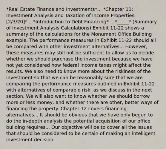 *Real Estate Finance and Investments*... *Chapter 11: Investment Analysis and Taxation of Income Properties [2/3/20]*... *Introduction to Debt Financing*... *_____* (Summary of Investment Analysis Calculations) Exhibit 11-22 shows a summary of the calculations for the Monument Office Building example. The performance measures in Exhibit 11-22 should all be compared with other investment alternatives... However, these measures may still not be sufficient to allow us to decide whether we should purchase the investment because we have not yet considered how federal income taxes might affect the results. We also need to know more about the riskiness of the investment so that we can be reasonably sure that we are comparing the performance measures outlined in Exhibit 11-22 with alternatives of comparable risk, as we discuss in the next section. We will also want to know whether we should borrow more or less money, and whether there are other, better ways of financing the property. Chapter 12 covers financing alternatives... It should be obvious that we have only begun to do the in-depth analysis the potential acquisition of our office building requires... Our objective will be to cover all the issues that should be considered to be certain of making an intelligent investment decision.