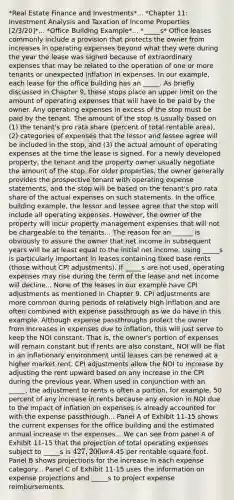 *Real Estate Finance and Investments*... *Chapter 11: Investment Analysis and Taxation of Income Properties [2/3/20]*... *Office Building Example*... *_____s* Office leases commonly include a provision that protects the owner from increases in operating expenses beyond what they were during the year the lease was signed because of extraordinary expenses that may be related to the operation of one or more tenants or unexpected inflation in expenses. In our example, each lease for the office building has an _____. As briefly discussed in Chapter 9, these stops place an upper limit on the amount of operating expenses that will have to be paid by the owner. Any operating expenses in excess of the stop must be paid by the tenant. The amount of the stop is usually based on (1) the tenant's pro rata share (percent of total rentable area), (2) categories of expenses that the lessor and lessee agree will be included in the stop, and (3) the actual amount of operating expenses at the time the lease is signed. For a newly developed property, the tenant and the property owner usually negotiate the amount of the stop. For older properties, the owner generally provides the prospective tenant with operating expense statements, and the stop will be based on the tenant's pro rata share of the actual expenses on such statements. In the office building example, the lessor and lessee agree that the stop will include all operating expenses. However, the owner of the property will incur property management expenses that will not be chargeable to the tenants... The reason for an ______ is obviously to assure the owner that net income in subsequent years will be at least equal to the initial net income. Using _____s is particularly important in leases containing fixed base rents (those without CPI adjustments). If _____s are not used, operating expenses may rise during the term of the lease and net income will decline... None of the leases in our example have CPI adjustments as mentioned in Chapter 9. CPI adjustments are more common during periods of relatively high inflation and are often combined with expense passthrough as we do have in this example. Although expense passthroughs protect the owner from increases in expenses due to inflation, this will just serve to keep the NOI constant. That is, the owner's portion of expenses will remain constant but if rents are also constant, NOI will be flat in an inflationary environment until leases can be renewed at a higher market rent. CPI adjustments allow the NOI to increase by adjusting the rent upward based on any increase in the CPI during the previous year. When used in conjunction with an _____, the adjustment to rents is often a portion, for example, 50 percent of any increase in rents because any erosion in NOI due to the impact of inflation on expenses is already accounted for with the expense passthrough... Panel A of Exhibit 11-15 shows the current expenses for the office building and the estimated annual increase in the expenses... We can see from panel A of Exhibit 11-15 that the projection of total operating expenses subject to _____s is 427,200 or4.45 per rentable square foot. Panel B shows projections for the increase in each expense category... Panel C of Exhibit 11-15 uses the information on expense projections and _____s to project expense reimbursements.