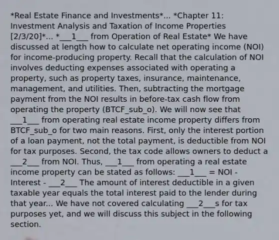 *Real Estate Finance and Investments*... *Chapter 11: Investment Analysis and Taxation of Income Properties [2/3/20]*... *___1___ from Operation of Real Estate* We have discussed at length how to calculate net operating income (NOI) for income-producing property. Recall that the calculation of NOI involves deducting expenses associated with operating a property, such as property taxes, insurance, maintenance, management, and utilities. Then, subtracting the mortgage payment from the NOI results in before-tax cash flow from operating the property (BTCF_sub_o). We will now see that ___1___ from operating real estate income property differs from BTCF_sub_o for two main reasons. First, only the interest portion of a loan payment, not the total payment, is deductible from NOI for tax purposes. Second, the tax code allows owners to deduct a ___2___ from NOI. Thus, ___1___ from operating a real estate income property can be stated as follows: ___1___ = NOI - Interest - ___2___ The amount of interest deductible in a given taxable year equals the total interest paid to the lender during that year... We have not covered calculating ___2___s for tax purposes yet, and we will discuss this subject in the following section.