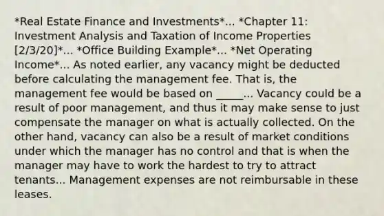 *Real Estate Finance and Investments*... *Chapter 11: Investment Analysis and Taxation of Income Properties [2/3/20]*... *Office Building Example*... *Net Operating Income*... As noted earlier, any vacancy might be deducted before calculating the management fee. That is, the management fee would be based on _____... Vacancy could be a result of poor management, and thus it may make sense to just compensate the manager on what is actually collected. On the other hand, vacancy can also be a result of market conditions under which the manager has no control and that is when the manager may have to work the hardest to try to attract tenants... Management expenses are not reimbursable in these leases.