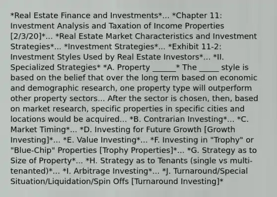 *Real Estate Finance and Investments*... *Chapter 11: Investment Analysis and Taxation of Income Properties [2/3/20]*... *Real Estate Market Characteristics and Investment Strategies*... *Investment Strategies*... *Exhibit 11-2: Investment Styles Used by Real Estate Investors*... *II. Specialized Strategies* *A. Property ______* The _____ style is based on the belief that over the long term based on economic and demographic research, one property type will outperform other property sectors... After the sector is chosen, then, based on market research, specific properties in specific cities and locations would be acquired... *B. Contrarian Investing*... *C. Market Timing*... *D. Investing for Future Growth [Growth Investing]*... *E. Value Investing*... *F. Investing in "Trophy" or "Blue-Chip" Properties [Trophy Properties]*... *G. Strategy as to Size of Property*... *H. Strategy as to Tenants (single vs multi-tenanted)*... *I. Arbitrage Investing*... *J. Turnaround/Special Situation/Liquidation/Spin Offs [Turnaround Investing]*