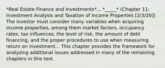 *Real Estate Finance and Investments*... *_____* (Chapter 11: Investment Analysis and Taxation of Income Properties [2/3/20]) The investor must consider many variables when acquiring income properties, among them market factors, occupancy rates, tax influences, the level of risk, the amount of debt financing, and the proper procedures to use when measuring return on investment... This chapter provides the framework for analyzing additional issues addressed in many of the remaining chapters in this text.