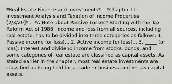 *Real Estate Finance and Investments*... *Chapter 11: Investment Analysis and Taxation of Income Properties [2/3/20]*... *A Note about Passive Losses* Starting with the Tax Reform Act of 1986, income and loss from all sources, including real estate, has to be divided into three categories as follows: 1. Passive income (or loss)... 2. Active income (or loss)... 3. _____ (or loss): Interest and dividend income from stocks, bonds, and some categories of real estate are classified as capital assets. As stated earlier in the chapter, most real estate investments are classified as being held for a trade or business and not as capital assets.