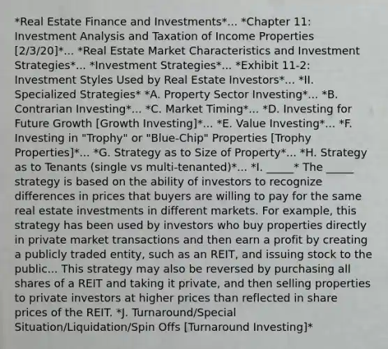 *Real Estate Finance and Investments*... *Chapter 11: Investment Analysis and Taxation of Income Properties [2/3/20]*... *Real Estate Market Characteristics and Investment Strategies*... *Investment Strategies*... *Exhibit 11-2: Investment Styles Used by Real Estate Investors*... *II. Specialized Strategies* *A. Property Sector Investing*... *B. Contrarian Investing*... *C. Market Timing*... *D. Investing for Future Growth [Growth Investing]*... *E. Value Investing*... *F. Investing in "Trophy" or "Blue-Chip" Properties [Trophy Properties]*... *G. Strategy as to Size of Property*... *H. Strategy as to Tenants (single vs multi-tenanted)*... *I. _____* The _____ strategy is based on the ability of investors to recognize differences in prices that buyers are willing to pay for the same real estate investments in different markets. For example, this strategy has been used by investors who buy properties directly in private market transactions and then earn a profit by creating a publicly traded entity, such as an REIT, and issuing stock to the public... This strategy may also be reversed by purchasing all shares of a REIT and taking it private, and then selling properties to private investors at higher prices than reflected in share prices of the REIT. *J. Turnaround/Special Situation/Liquidation/Spin Offs [Turnaround Investing]*