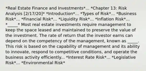 *Real Estate Finance and Investments*... *Chapter 13: Risk Analysis [2/17/20]* *Introduction*... *Types of Risk*... *Business Risk*... *Financial Risk*... *Liquidity Risk*... *Inflation Risk*... *_____* Most real estate investments require management to keep the space leased and maintained to preserve the value of the investment. The rate of return that the investor earns can depend on the competency of the management, known as _____. This risk is based on the capability of management and its ability to innovate, respond to competitive conditions, and operate the business activity efficiently... *Interest Rate Risk*... *Legislative Risk*... *Environmental Risk*