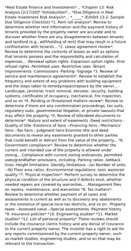 *Real Estate Finance and Investments*... *Chapter 13: Risk Analysis [2/17/20]* *Introduction*... *Due Diligence in Real Estate Investment Risk Analysis*... *_____* (Exhibit 13-2: Sample Due Diligence Checklist) *1. Rent roll analysis*: Review to determine whether rent information and the payment history of tenants provided by the property owner are accurate and to discover whether there are any disagreements between tenants and landlord (e.g., withholding of rent) that may result in a future confrontation with tenants... *2. Lease agreement review*: Review to determine the contents of leases as well as options that tenants possess and the responsibility and calculation of expenses... -Renewal option rights -Expansion option rights -First refusal rights -Permitted uses -Restrictive uses -Tenant improvements -Commissions -Parking -Signage *3. Review of service and maintenance agreements*: Review to establish the frequency and extent of any problems with building equipment and the steps taken to remedy/repair/replace by the owner... -Landscape, janitorial, trash removal, elevator, security, building systems, certificates of occupancy, mechanical, fire inspection, and so on *4. Pending or threatened matters review*: Review to determine if there are any condemnation proceedings, tax suits, regulatory suits, governmental litigation, or private lawsuits that may affect the property. *5. Review of title/deed documents to determine* -Nature and extent of easements -Deed restrictions -Quality of title -Existence of liens --Financing liens --Mechanics' liens --Tax liens --Judgment liens Examine title and deed documents to reveal any easements granted to other parties that could benefit or detract from the value of the property... *6. Government compliance*: Review to determine whether the current and intended use of the property is allowed under zoning... Compliance with current zoning ordinances, permitted uses/grandfather provisions, including -Parking ratios -Setback lines -Height limitations -Density limitations --(a) Number of units --(b) Floor area ratios -Environmental regulations: toxic waste/air quality *7. Physical inspection*: Perform survey to determine the physical condition of the structure and if defects exist, whether needed repairs are covered by warranties... -Management flies on repairs, maintenance, and warranties *8. Tax matters*: Review to determine whether payment of all taxes and assessments is current as well as to discovery any abatements or the existence of special local tax districts, and so on. -Property taxes --Assessed value --Special assessments -Payment history *9. Insurance policies* *10. Engineering studies* *11. Market studies* *12. List of personal property* These reviews should include the insurance claims history and any denial of insurance to the current property owner. The investor has a right to ask for any reports commissioned by the current property owner, such as market studies, engineering studies, and so on that may be relevant to the transaction.