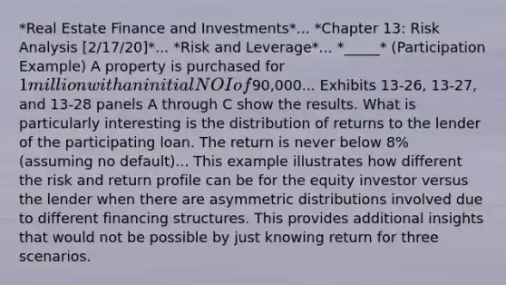 *Real Estate Finance and Investments*... *Chapter 13: Risk Analysis [2/17/20]*... *Risk and Leverage*... *_____* (Participation Example) A property is purchased for 1 million with an initial NOI of90,000... Exhibits 13-26, 13-27, and 13-28 panels A through C show the results. What is particularly interesting is the distribution of returns to the lender of the participating loan. The return is never below 8% (assuming no default)... This example illustrates how different the risk and return profile can be for the equity investor versus the lender when there are asymmetric distributions involved due to different financing structures. This provides additional insights that would not be possible by just knowing return for three scenarios.