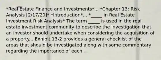 *Real Estate Finance and Investments*... *Chapter 13: Risk Analysis [2/17/20]* *Introduction*... *_____ in Real Estate Investment Risk Analysis* The term _____ is used in the real estate investment community to describe the investigation that an investor should undertake when considering the acquisition of a property... Exhibit 13-2 provides a general checklist of the areas that should be investigated along with some commentary regarding the importance of each.