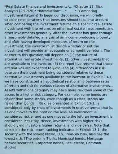 *Real Estate Finance and Investments*... *Chapter 13: Risk Analysis [2/17/20]* *Introduction*... *_____* (Comparing Investment Returns) To begin our discussion, we will briefly explore considerations that investors should take into account when comparing the investment returns on a specific real estate investment with the returns on other real estate investments and other investments generally. After the investor has gone through a reasonably detailed analysis of an income-producing property, and after having developed measures of return on the investment, the investor must decide whether or not the investment will provide an adequate or competitive return. The answer to this question will depend on (1) the nature of alternative real estate investments, (2) other investments that are available to the investor, (3) the repetitive returns that those alternatives are expected to yield, and (4) differences in risk between the investment being considered relative to those alternative investments available to the investor. In Exhibit 13-1, we have constructed a hypothetical relationship between rates of return and risk for various classes of alternative investments... Assets within one category may have more risk than some of the assets in a higher-risk category. For example, some bonds are riskier than some stocks, even though as a class, stocks are riskier than bonds... Risk, as presented in Exhibit 13-1, is considered only by class of investments in relative terms; that is, as one moves to the right on the axis, an investment is considered riskier and as one moves to the left, an investment is considered less risky. Hence, investments with higher risks should yield investors higher returns, and vice versa. Note that, based on the risk-return ranking indicated in Exhibit 13-1, the security with the lowest return, U.S. Treasury bills, also has the lowest risk. [The order is T-bills, Municipal bonds, Mortgage-backed securities, Corporate bonds, Real estate, Common stocks]