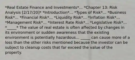 *Real Estate Finance and Investments*... *Chapter 13: Risk Analysis [2/17/20]* *Introduction*... *Types of Risk*... *Business Risk*... *Financial Risk*... *Liquidity Risk*... *Inflation Risk*... *Management Risk*... *Interest Rate Risk*... *Legislative Risk*... *_____* The value of real estate is often affected by changes in its environment or sudden awareness that the existing environment is potentially hazardous... _____ can cause more of a loss than the other risks mentioned because the investor can be subject to cleanup costs that far exceed the value of the property.