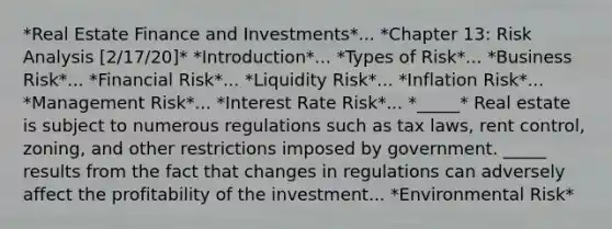 *Real Estate Finance and Investments*... *Chapter 13: <a href='https://www.questionai.com/knowledge/kWj0ZKxqfM-risk-analysis' class='anchor-knowledge'>risk analysis</a> [2/17/20]* *Introduction*... *Types of Risk*... *Business Risk*... *Financial Risk*... *Liquidity Risk*... *Inflation Risk*... *Management Risk*... *<a href='https://www.questionai.com/knowledge/kjxVlZJwhY-interest-rate-risk' class='anchor-knowledge'>interest rate risk</a>*... *_____* Real estate is subject to numerous regulations such as tax laws, rent control, zoning, and other restrictions imposed by government. _____ results from the fact that changes in regulations can adversely affect the profitability of the investment... *Environmental Risk*