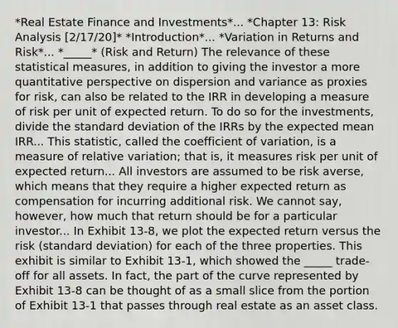 *Real Estate Finance and Investments*... *Chapter 13: Risk Analysis [2/17/20]* *Introduction*... *Variation in Returns and Risk*... *_____* (Risk and Return) The relevance of these statistical measures, in addition to giving the investor a more quantitative perspective on dispersion and variance as proxies for risk, can also be related to the IRR in developing a measure of risk per unit of expected return. To do so for the investments, divide the standard deviation of the IRRs by the expected mean IRR... This statistic, called the coefficient of variation, is a measure of relative variation; that is, it measures risk per unit of expected return... All investors are assumed to be risk averse, which means that they require a higher expected return as compensation for incurring additional risk. We cannot say, however, how much that return should be for a particular investor... In Exhibit 13-8, we plot the expected return versus the risk (standard deviation) for each of the three properties. This exhibit is similar to Exhibit 13-1, which showed the _____ trade-off for all assets. In fact, the part of the curve represented by Exhibit 13-8 can be thought of as a small slice from the portion of Exhibit 13-1 that passes through real estate as an asset class.