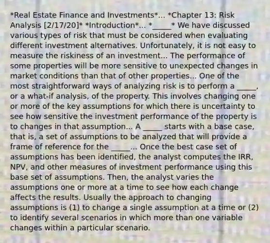 *Real Estate Finance and Investments*... *Chapter 13: Risk Analysis [2/17/20]* *Introduction*... *_____* We have discussed various types of risk that must be considered when evaluating different investment alternatives. Unfortunately, it is not easy to measure the riskiness of an investment... The performance of some properties will be more sensitive to unexpected changes in market conditions than that of other properties... One of the most straightforward ways of analyzing risk is to perform a _____, or a what-if analysis, of the property. This involves changing one or more of the key assumptions for which there is uncertainty to see how sensitive the investment performance of the property is to changes in that assumption... A _____ starts with a base case, that is, a set of assumptions to be analyzed that will provide a frame of reference for the _____... Once the best case set of assumptions has been identified, the analyst computes the IRR, NPV, and other measures of investment performance using this base set of assumptions. Then, the analyst varies the assumptions one or more at a time to see how each change affects the results. Usually the approach to changing assumptions is (1) to change a single assumption at a time or (2) to identify several scenarios in which more than one variable changes within a particular scenario.